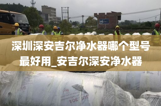 深圳深安吉尔净水器哪个型号最好用_安吉尔深安净水器