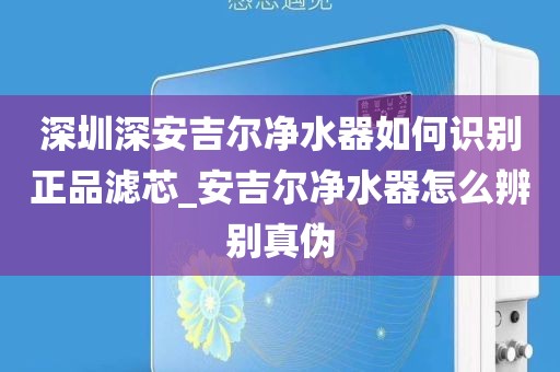 深圳深安吉尔净水器如何识别正品滤芯_安吉尔净水器怎么辨别真伪