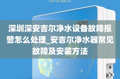 深圳深安吉尔净水设备故障报警怎么处理_安吉尔净水器常见故障及安装方法
