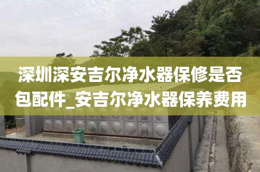 深圳深安吉尔净水器保修是否包配件_安吉尔净水器保养费用