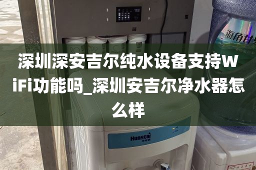 深圳深安吉尔纯水设备支持WiFi功能吗_深圳安吉尔净水器怎么样