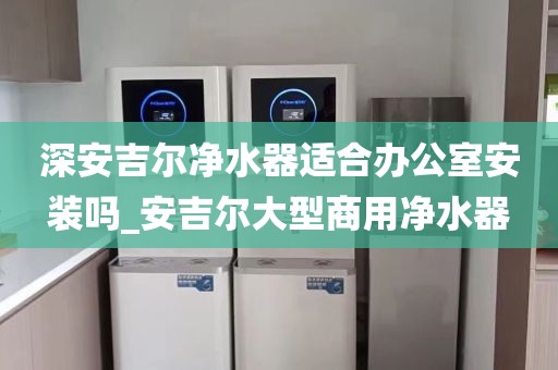 深安吉尔净水器适合办公室安装吗_安吉尔大型商用净水器