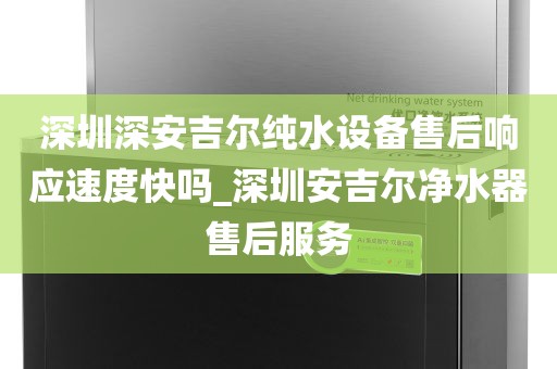 深圳深安吉尔纯水设备售后响应速度快吗_深圳安吉尔净水器售后服务