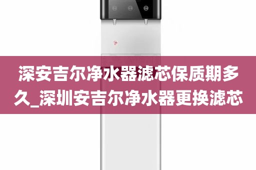 深安吉尔净水器滤芯保质期多久_深圳安吉尔净水器更换滤芯