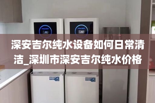 深安吉尔纯水设备如何日常清洁_深圳市深安吉尔纯水价格
