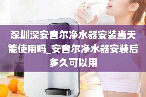 深圳深安吉尔净水器安装当天能使用吗_安吉尔净水器安装后多久可以用