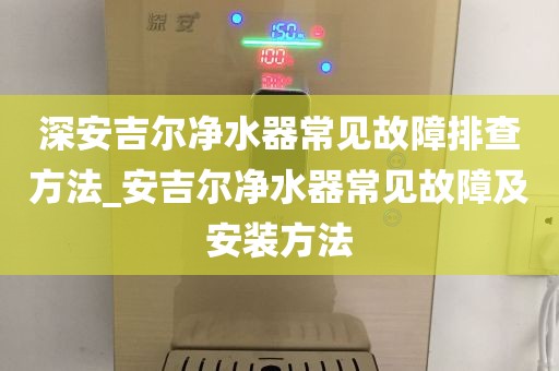 深安吉尔净水器常见故障排查方法_安吉尔净水器常见故障及安装方法