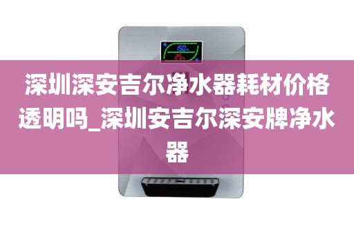 深圳深安吉尔净水器耗材价格透明吗_深圳安吉尔深安牌净水器
