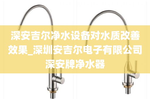 深安吉尔净水设备对水质改善效果_深圳安吉尔电子有限公司深安牌净水器