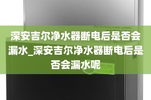 深安吉尔净水器断电后是否会漏水_深安吉尔净水器断电后是否会漏水呢