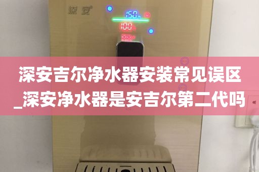 深安吉尔净水器安装常见误区_深安净水器是安吉尔第二代吗