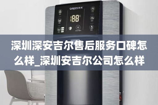 深圳深安吉尔售后服务口碑怎么样_深圳安吉尔公司怎么样