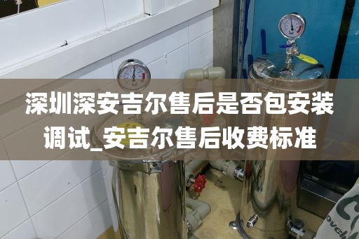 深圳深安吉尔售后是否包安装调试_安吉尔售后收费标准