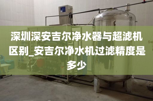 深圳深安吉尔净水器与超滤机区别_安吉尔净水机过滤精度是多少
