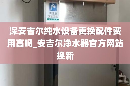 深安吉尔纯水设备更换配件费用高吗_安吉尔净水器官方网站换新