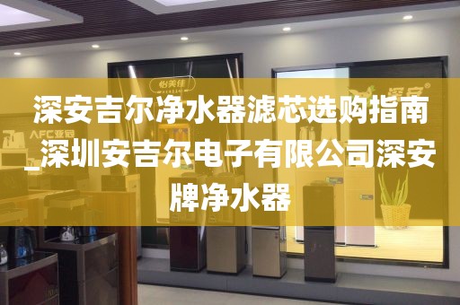 深安吉尔净水器滤芯选购指南_深圳安吉尔电子有限公司深安牌净水器