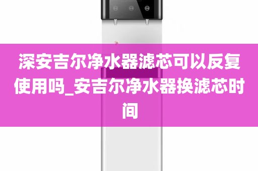 深安吉尔净水器滤芯可以反复使用吗_安吉尔净水器换滤芯时间