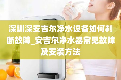 深圳深安吉尔净水设备如何判断故障_安吉尔净水器常见故障及安装方法