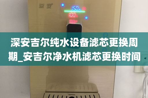 深安吉尔纯水设备滤芯更换周期_安吉尔净水机滤芯更换时间