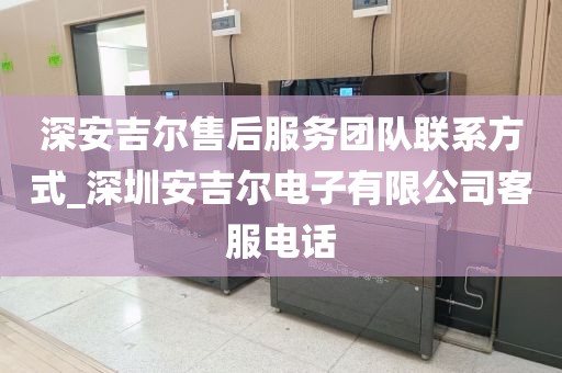 深安吉尔售后服务团队联系方式_深圳安吉尔电子有限公司客服电话