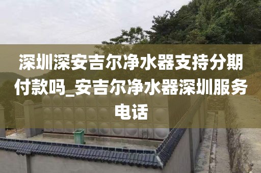 深圳深安吉尔净水器支持分期付款吗_安吉尔净水器深圳服务电话