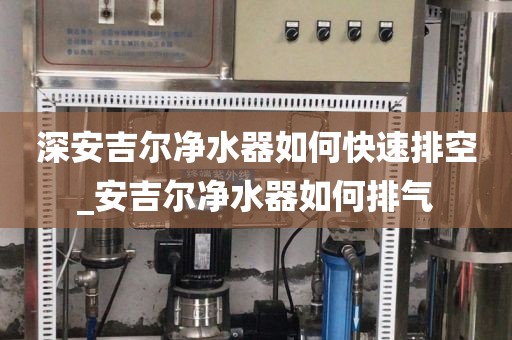 深安吉尔净水器如何快速排空_安吉尔净水器如何排气