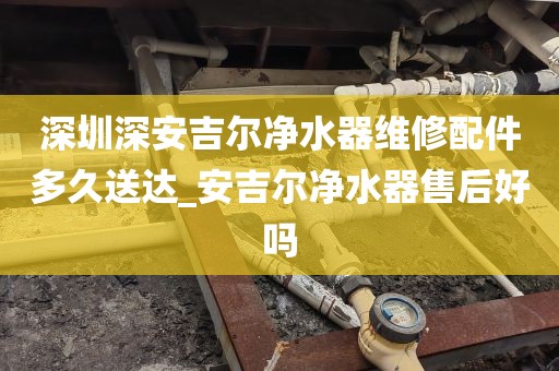 深圳深安吉尔净水器维修配件多久送达_安吉尔净水器售后好吗