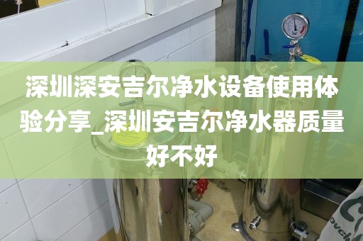 深圳深安吉尔净水设备使用体验分享_深圳安吉尔净水器质量好不好