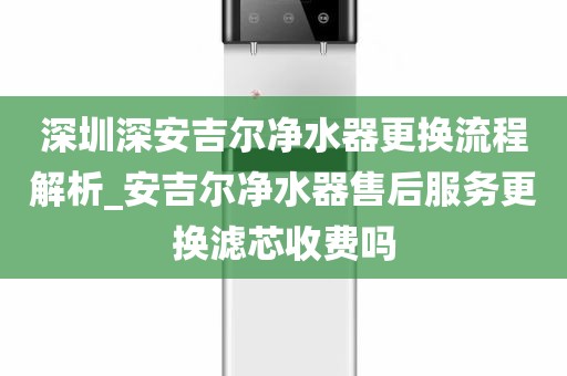 深圳深安吉尔净水器更换流程解析_安吉尔净水器售后服务更换滤芯收费吗