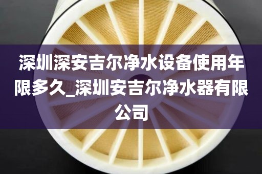 深圳深安吉尔净水设备使用年限多久_深圳安吉尔净水器有限公司