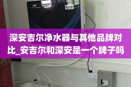 深安吉尔净水器与其他品牌对比_安吉尔和深安是一个牌子吗