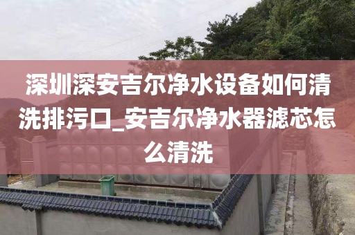 深圳深安吉尔净水设备如何清洗排污口_安吉尔净水器滤芯怎么清洗