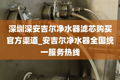 深圳深安吉尔净水器滤芯购买官方渠道_安吉尔净水器全国统一服务热线