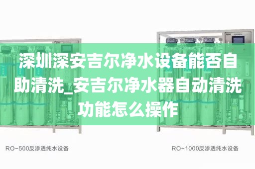 深圳深安吉尔净水设备能否自助清洗_安吉尔净水器自动清洗功能怎么操作
