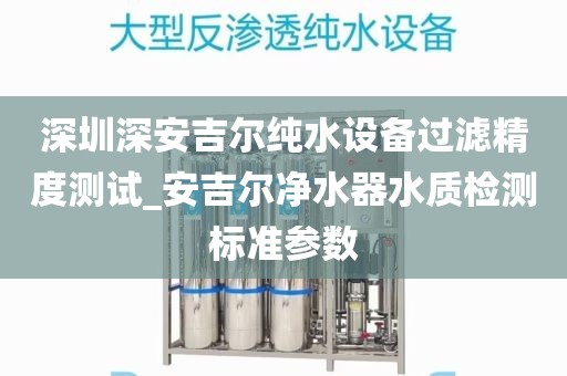 深圳深安吉尔纯水设备过滤精度测试_安吉尔净水器水质检测标准参数