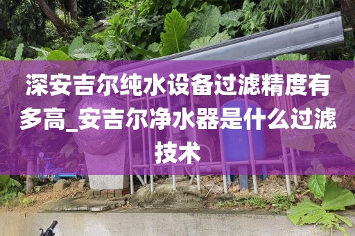 深安吉尔纯水设备过滤精度有多高_安吉尔净水器是什么过滤技术