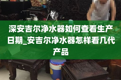 深安吉尔净水器如何查看生产日期_安吉尔净水器怎样看几代产品