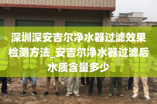 深圳深安吉尔净水器过滤效果检测方法_安吉尔净水器过滤后水质含量多少