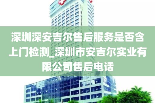 深圳深安吉尔售后服务是否含上门检测_深圳市安吉尔实业有限公司售后电话